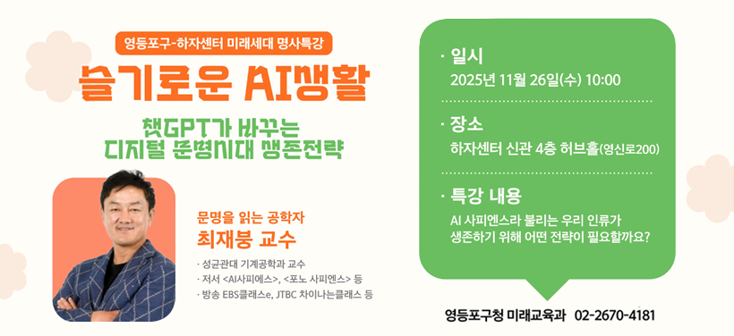 영등포구-하자센터 미래세대 명사특강
슬기로운 AI생활
챗GPT가 바꾸는 디지털 문명시대 생존전략

문명을 읽는 공학자 
최재붕 교수

일시 2025년 11월 26일(수) 10:00
장소 하자센터 신관 4층 허브홀
문의 미래교육과 02-2670-4181