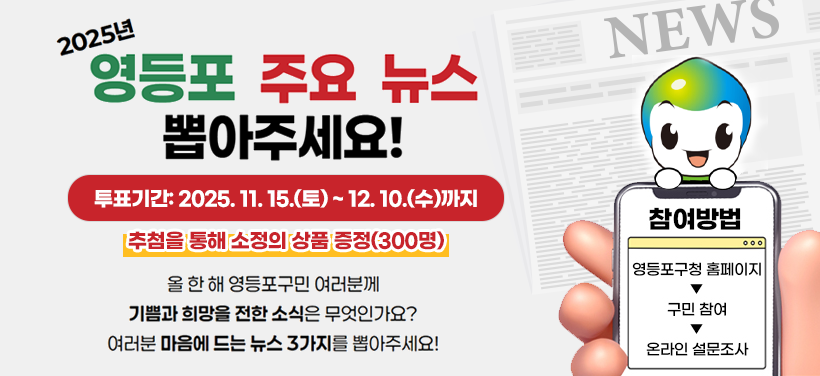 2025년 영등포 주요 뉴스 뽑아주세요!

올 한 해 영등포구민 여러분께
기쁨과 희망을 전한 소식은 무엇인가요?
여러분 마음에 드는 뉴스 3가지를 뽑아주세요

투표기간: 2025. 11. 15.(토) ~ 12. 10.(수)까지
추첨을 통해 소정의 상품 증정(300명)