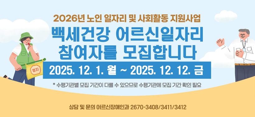 2026년 노인 일자리 및 사회활동 지원사업
백세건강 어르신 일자리 참여자를 모집합니다.
 2025. 12. 1. 월 ~ 2025. 12. 12. 금
* 수행기관별 모집 기간이 다를 수 있으므로 수행기관에 모집 기간 확인 필요
상담 및 문의 어르신장애인과 ☎2670-3408/3411/3412