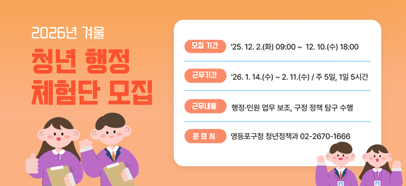 2026년 겨울
청년 행정 체험단 모집

모집기간: 2025. 12. 2.(화) 09:00 ~ 12. 10.(수) 18:00
근무기간: 2026. 1. 14.(수) ~ 2. 11.(수)
근무내용:행정·민원 업무 보조,현장 업무 지원,조별 활동 등
문 의 처: 청년정책과 ☎02-2670-1666