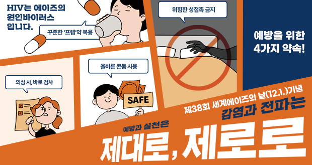 제38회 세계에이즈의 날(12.1.)기념
예방과 실천은 제대로, 감염과 전파는 제로로

에이즈 예방을 위한 4가지 약속!

HIV는 에이즈의 원인바이러스입니다.
꾸준한 프렙약 복용
의심 시, 바로검사
올바른 콘돔 사용
위험한 성접촉 금지