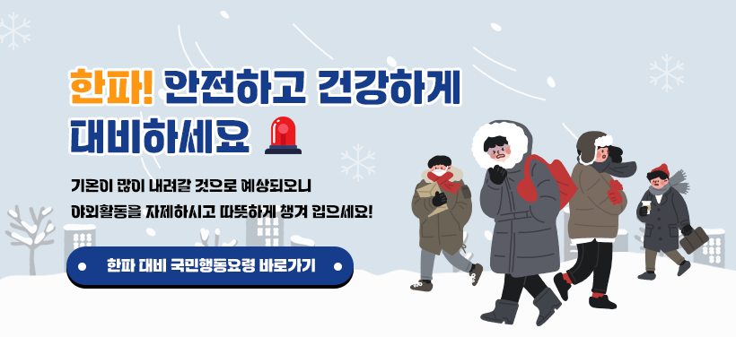 한파! 안전하고 건강하게 대비하세요

기온이 많이 내려갈 것으로 예상되오니 
야외활동을 자제하시고 따뜻하게 챙겨 입으세요!

한파 대비 국민행동요령 바로가기