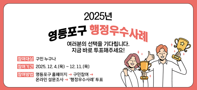 2025년 영등포구 행정우수사례
여러분의 선택을 기다립니다.
지금 바로 투표해주세요!
참여대상: 구민 누구나
참여기간: 2025. 12. 4.(목) ~ 12. 11.(목)
참여방법: 영등포구 홈페이지 → 구민참여→ 온라인 설문조사 → ‘행정우수사례’ 투표