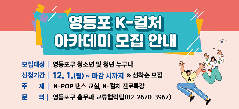 영등포  K-컬처 아카데미 모집 안내
모집대상: 영등포구 청소년 및 청년 누구나
모집기간: 12. 1.(월) ~ 12. 5.(금) ※선착순 모집
주 제: K-POP 댄스 교실, K-컬처 진로특강
문 의: 총무과 교류협력팀(02-2670-3967)