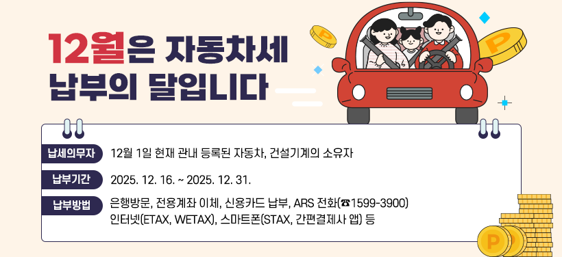 12월은 자동차세 납부의 달입니다

납세의무자  12월 1일 현재 관내 등록된 자동차, 건설기계의 소유자
납 부 기 간  2025. 12. 16. ~ 2025. 12. 31.
납부방법      은행방문, 전용계좌 이체, 신용카드 납부, ARS 전화(☎1599-3900)
                    인터넷(ETAX, WETAX), 스마트폰(STAX, 간편결제사 앱) 등