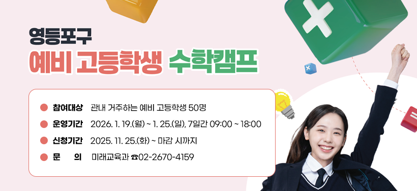 영등포구 예비 고등학생 수학캠프
참여대상: 관내 거주하는 예비 고등학생 50명
운영기간: 2026. 1. 19.(월) ~ 1. 25.(일), 7일간 09:00 ~ 18:00
신청기간: 2025. 11. 25.(화) ~ 마감 시까지
문      의: 미래교육과 ☎02-2670-4159