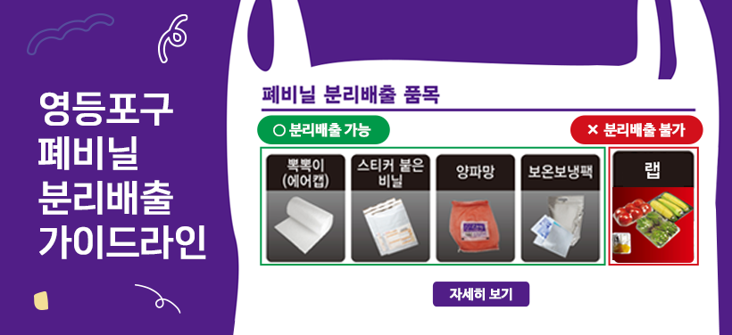 영등포구 폐비닐 분리배출 가이드라인
폐비닐 분리배출 품목
O 분리배출 가능
과자/커피 포장비닐, 유색 비닐봉투, 비닐장갑, 페트병 라벨, 음식재료 포장 비닐, 일반쓰레기 보관하던 비닐, 작은 비닐, 뽁뽁이, 스티커 붙은 비닐, 양파망,  보온보냉팩
X 분리배출 불가
랩