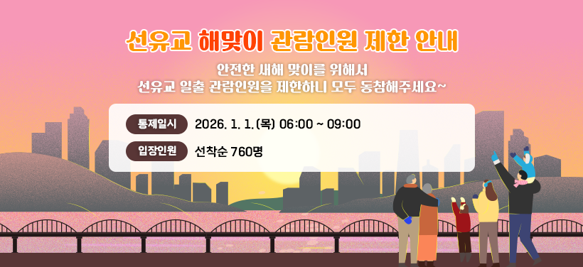 선유교 해맞이 관람인원 제한 안내

안전한 새해 맞이를 위해서 
선유교 일출 관람인원을 제한하니 모두 동참해주세요~

통제일시: 2026. 1. 1.(목) 06:00 ~ 09:00
입장인원: 선착순 760명