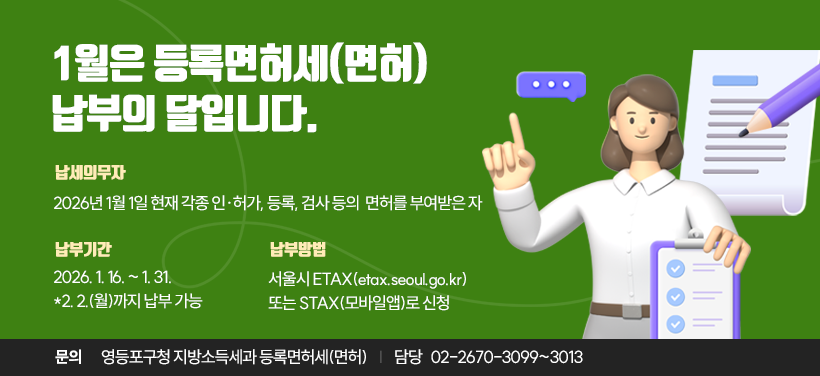 □ 납세의무자: 2026년 1월 1일 현재 각종 인·허가, 등록, 검사 등의 면허를 부여받은 자
     ☞ 신규 및 변동 면허세 납부와는 별도
□ 납 부 기 간: 2026. 1. 16. ~ 2026. 1. 31.(2. 2.까지 납부 가능)
□ 납 부 방 법: 서울시 ETAX(etax.seoul.go.kr) 또는 STAX(모바일앱)로 신청
□ 납 부 문 의: 영등포구 지방소득세과 등록면허세(면허) 담당(☎ 02-2670-3099~3013)