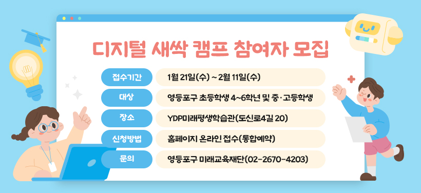 디지털 새싹 캠프 참여자 모집
- 모집기간: 1월 21일(수) ~ 2월 11일(수)
- 대상: 영등포구 초등학생 4~6학년 및 중·고등학생
- 장소: YDP미래평생학습관(도신로4길 20)
- 신청방법: 홈페이지 온라인 접수(통합예약)
- 문의: 영등포구 미래교육재단(02-2670-4203)