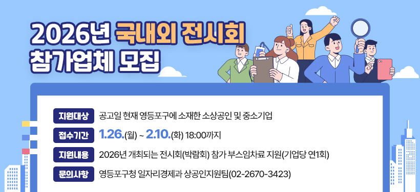 2026년 국내외 전시회 참가업체 모집
- 지원대상: 공고일 현재 영등포구에 소재한 소상공인 및 중소기업
- 접수기간: 1.26.(월) ~ 2.10.(화) 18:00까지
- 지원내용: 2026년 개최되는 전시회(박람회) 참가 부스임차료 지원(기업당 연1회)
- 문의사항: 영등포구청 일자리경제과 상공인지원팀(02-2670-3423)