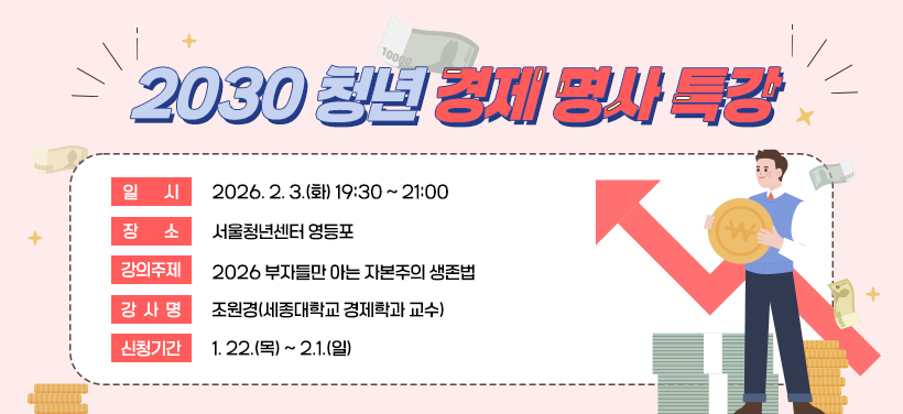 2030 청년 경제 명사 특강
- 일시: 2026. 2. 3.(화) 19:30 ~ 21:00
- 장소: 서울청년센터 영등포
- 강의주제: 2026 부자들만 아는 자본주의 생존법
- 강사명: 조원경(세종대학교 경제학과 교수)
- 신청기간: 1. 22.(목) ~ 2.1.(일)