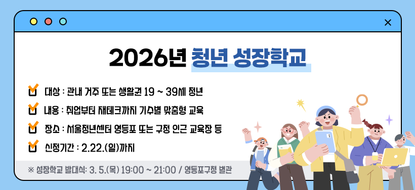 2026년 청년 성장학교
- 대상: 관내 거주 또는 생활권 19 ~ 39세 청년
- 내용: 취업부터 재테크까지 기수별 맞춤형 교육
- 장소: 서울청년센터 영등포 또는 구청 인근 교육장 등
- 신청기간: 2.22.(일)까지
※ 성장학교 발대식: 3. 5.(목) 19:00 ~ 21:00 / 영등포구청 별관
