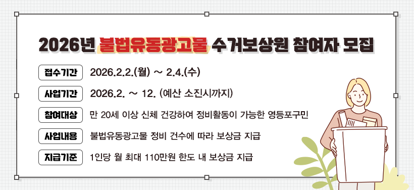 2026년 불법유동광고물 수거보상원 참여자 모집
- 접수기간: 2026.2.2.(월) ~ 2.4.(수)
- 사업기간: 2026.2. ~ 12. (예산 소진시까지)
- 참여대상: 만 20세 이상 신체 건강하여 정비활동이 가능한 영등포구민
- 사업내용: 불법유동광고물 정비 건수에 따라 보상금 지급
- 지급기준: 1인당 월 최대 110만원 한도 내 보상금 지급