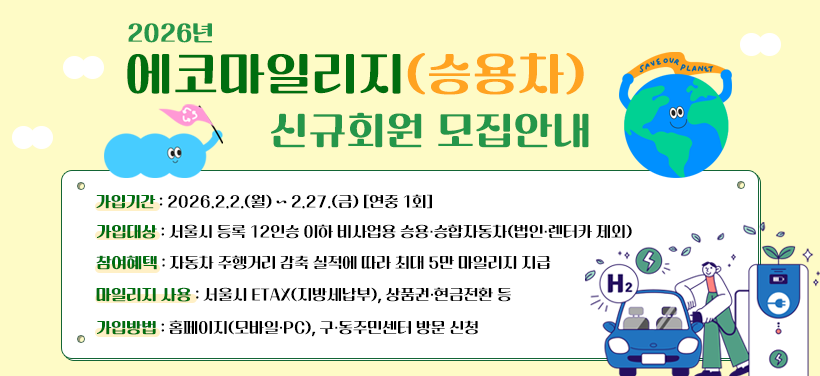 2026년 에코마일리지(승용차) 신규회원 모집안내
- 가입기간: 2026.2.2.(월) ~ 2.27.(금) [연중 1회]
- 가입대상: 서울시 등록 12인승 이하 비사업용 승용·승합자동차(법인·렌터카 제외)
- 참여혜택: 자동차 주행거리 감축 실적에 따라 최대 5만 마일리지 지급
- 마일리지 사용: 서울시 ETAX, 상품권·현금전환 등
- 가입방법: 홈페이지(모바일·PC), 구·동주민센터 방문 신청