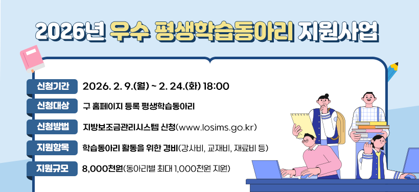 2026년 우수 평생학습동아리 지원사업
- 신청기간: 2026. 2. 9.(월) ~ 2. 24.(화) 18:00
- 신청대상: 구 홈페이지 등록 평생학습동아리
- 신청방법: 지방보조금관리시스템 신청(www.losims.go.kr)
- 지원항목: 학습동아리 활동을 위한 경비(강사비, 교재비, 재료비 등)
- 지원규모: 8,000천원 (동아리별 최대 1,000천원 지원)