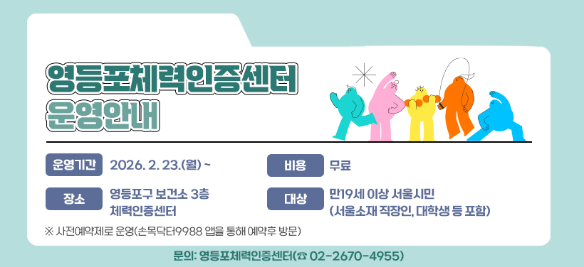 영등포체력인증센터 운영안내

운영기간: 2026. 2. 23.(월) ~
대상: 만19세 이상 서울시민(서울소재 직장인, 대학생 등 포함)
장소: 영등포구 보건소 3층 체력인증센터
비용: 무료
문의: 영등포체력인증센터(☎ 02-2670-4955)

※ 사전예약제로 운영(손목닥터9988 앱을 통해 예약후 방문)