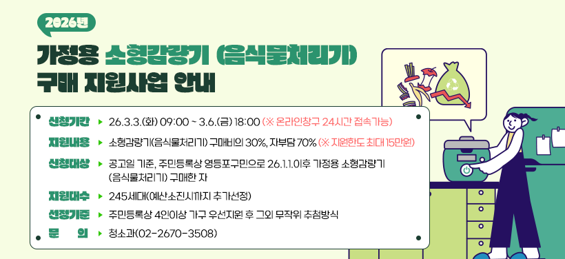 2026년 가정용 소형감량기(음식물처리기) 구매 지원사업 안내
- 신청기간: 2026.3.3.(화) ~ 3.6.(금)
- 지원내용: 소형감량기(음식물처리기) 구매비의 30%
- 신청대상: 공고일 기준 주민등록상 거주지가 영등포구민으로
2026.1.1.이후 가정형 소형감량기(음식물처리기) 구매한 자
- 문의: 청소과(02-2670-3508)