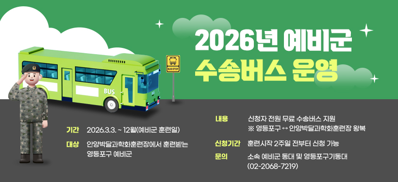 2026년 예비군 수송버스 운영
- 기간: 2026.3.3. ~ 12월(예비군 훈련일)
- 대상: 안양박달과학화훈련장에서 훈련받는 영등포구 예비군
- 내용: 신청자 전원 무료 수송버스 지원
※ 영등포구 ↔ 안양박달과학화훈련장 왕복
- 신청기간: 훈련시작 2주일 전부터 신청 가능
- 문의: 소속 예비군 동대 및 영등포구기동대(02-2068-7219)
