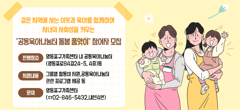 같은 지역에 사는 이웃과 육아를 함께하며 자녀의 사회성을 키우는
"공동육아나눔터 돌봄 품앗이" 참여자 모집
- 진행장소:영등포구가족센터 내 공동육아나눔터(영등포로84길24-5, 4층)등
- 지원내용:그룹별 활동비 지원,공동육아나눔터 관련 프로그램 제공 등
- 문의:영등포구가족센터(☎02-846-5432,내선4번)