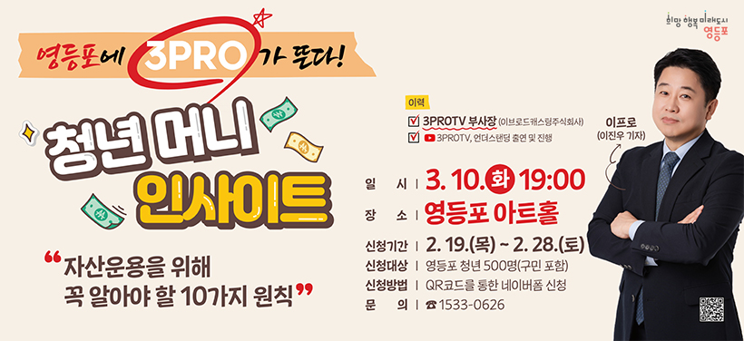청년 경제 명사 특강 「청년 머니 인사이트」
- 일시: 2026.3.10.(화) 19:00 ~ 20:30
- 장소: 영등포 아트홀 1층 공연장
- 강의주제: 자산운용을 위해 꼭 알아야하는 10가지 원칙
- 강사명: 이진우 기자(유튜브 삼프로TV 부사장)
- 신청기간: 2.19.(목) ~ 2.28.(토)