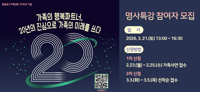 영등포구가족센터 20주년 기념
가족의 행복파트너, 20년의 진심으로 가족의 미래를 쓰다
명사특강 참여자 모집

* 일시: 2026. 3. 21.(토) 13:00 ~ 16:30
* 신청방법
** 1차 신청: 2.23.(월) ~ 2.25.(수) 가족사연 접수
** 2차 신청: 3.3.(화) ~ 3.5.(목) 선착순 접수