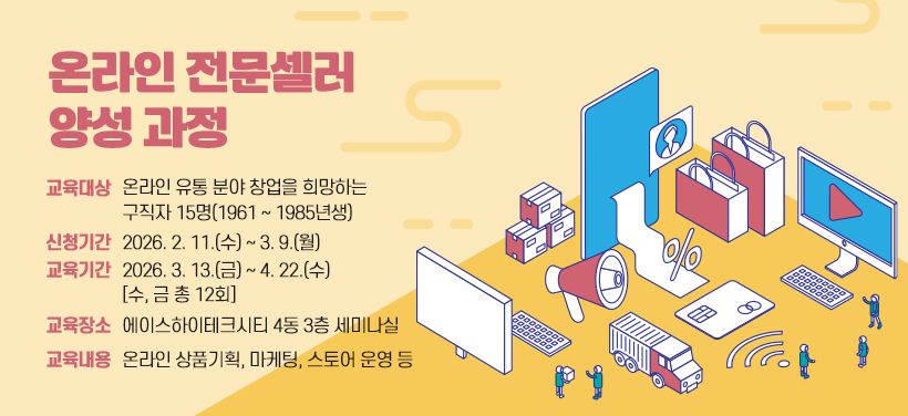 온라인 전문셀러 양성 과정
- 교육대상: 온라인 유통 분야 창업을 희망하는 구직자 15명(1961 ~ 1985년생)
- 신청기간: 2026. 2. 11.(수) ~ 3. 9.(월)
- 교육기간: 2026. 3. 13.(금) ~ 4. 22.(수) [수, 금 총 12회]
- 교육장소: 에이스하이테크시티 4동 3층 세미나실
- 교육내용: 온라인 상품기획, 마케팅, 스토어 운영 등