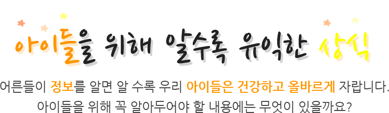 아이들을 위해 알수록 유익한 상식 어른들이 정보를 알면 알 수록 우리 아이들은 건강하고 올바르게 자랍니다. 아이들을 위해 꼭 알아두어야 할 내용에는 무엇이 있을까요?