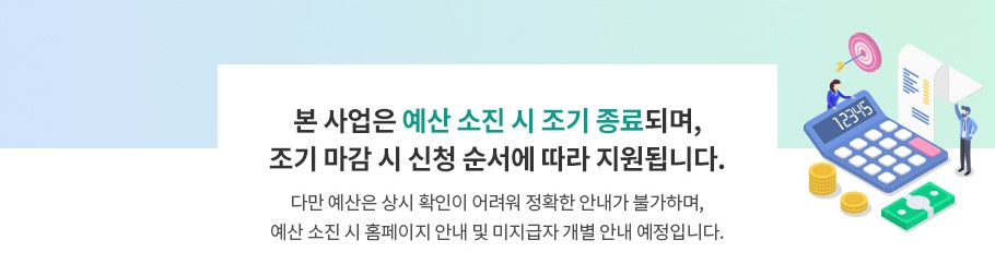 본 사업은 예산 소진 시 조기 종료되며, 조기 마감 시 신청 순서에 따라 지원됩니다. 다만 예산은 상시 확인이 어려워 정확한 안내가 불가하며, 예산 소진 시 홈페이이지 안내 및 미지급자 개별 안내 예정입니다.